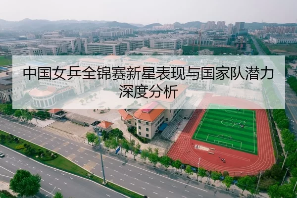 中国女乒全锦赛新星表现与国家队潜力深度分析