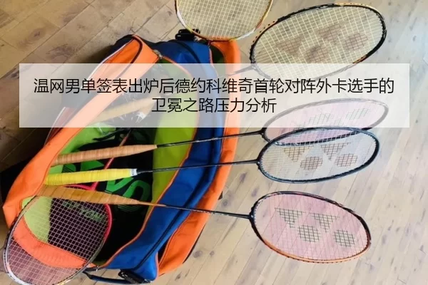 温网男单签表出炉后德约科维奇首轮对阵外卡选手的卫冕之路压力分析