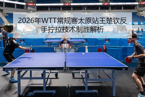 2026年WTT常规赛太原站王楚钦反手拧拉技术制胜解析
