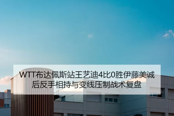 WTT布达佩斯站王艺迪4比0胜伊藤美诚后反手相持与变线压制战术复盘